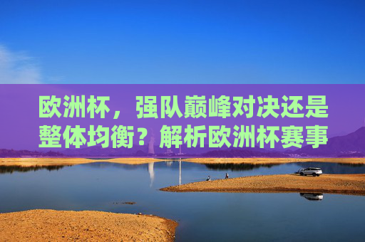 欧洲杯,强队巅峰对决还是整体均衡?解析欧洲杯赛事水平高低之辩,欧洲杯强队对决与整体均衡,赛事水平高低之辩