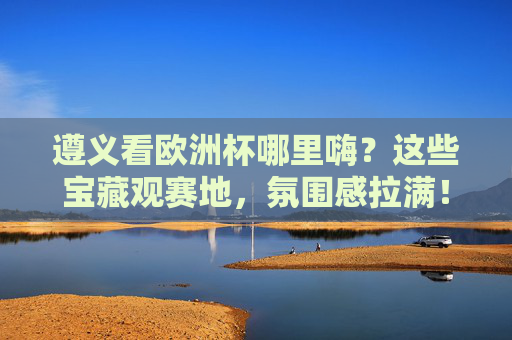遵义看欧洲杯哪里嗨?这些宝藏观赛地,氛围感拉满!遵义欧洲杯宝藏观赛地,氛围感直接拉满!
