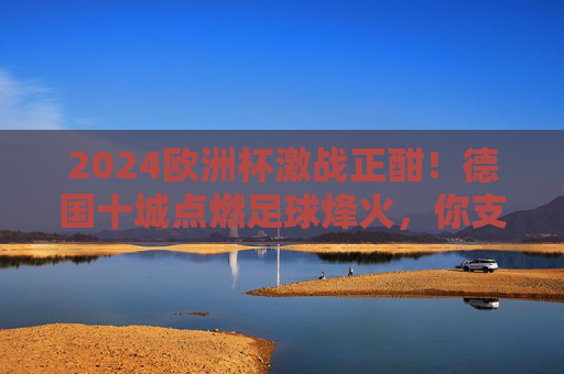2024欧洲杯激战正酣！德国十城点燃足球烽火，你支持的球队在哪里战斗？2024欧洲杯激战正酣！德国十城点燃足球烽火