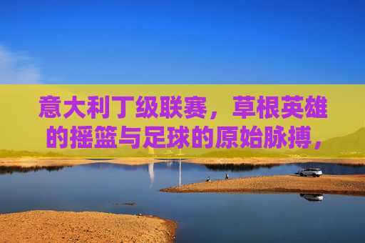 意大利丁级联赛,草根英雄的摇篮与足球的原始脉搏,意大利丁级联赛,草根摇篮与足球脉搏