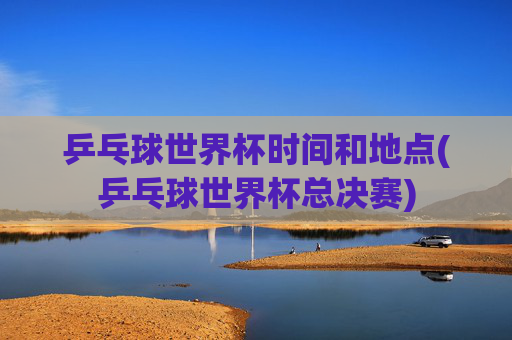 乒乓球世界杯时间和地点(乒乓球世界杯总决赛)
