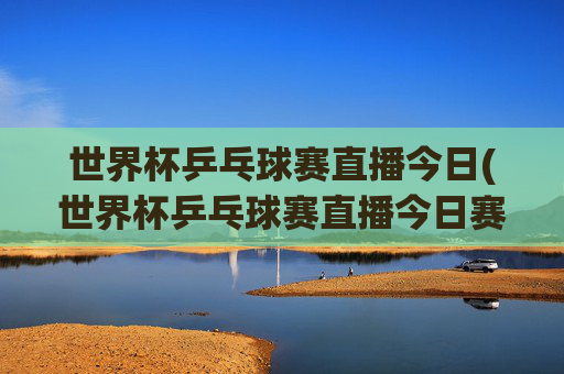 世界杯乒乓球赛直播今日(世界杯乒乓球赛直播今日赛程表)