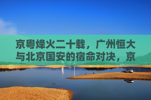 京粤烽火二十载，广州恒大与北京国安的宿命对决，京粤烽火二十载，恒大与国安的宿命对决