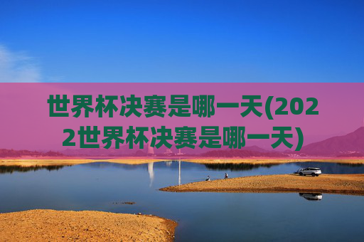 世界杯决赛是哪一天(2022世界杯决赛是哪一天)