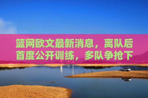 篮网欧文最新消息,离队后首度公开训练,多队争抢下家成焦点,欧文离队后首度公开训练 多队争抢下家成焦点