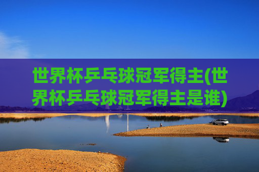 世界杯乒乓球冠军得主(世界杯乒乓球冠军得主是谁)