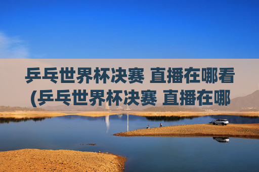 乒乓世界杯决赛 直播在哪看(乒乓世界杯决赛 直播在哪看啊)