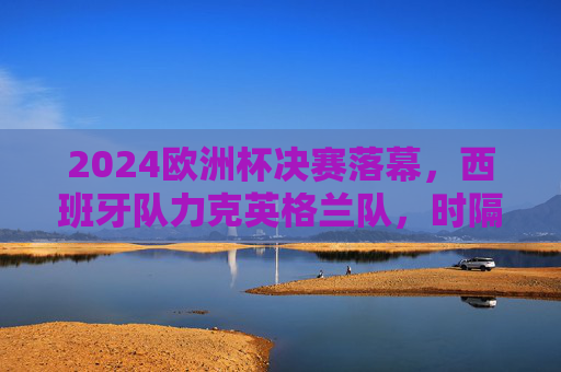 2024欧洲杯决赛落幕，西班牙队力克英格兰队，时隔12年再捧德劳内杯，2024欧洲杯决赛，西班牙力克英格兰，时隔12年再捧德劳内杯