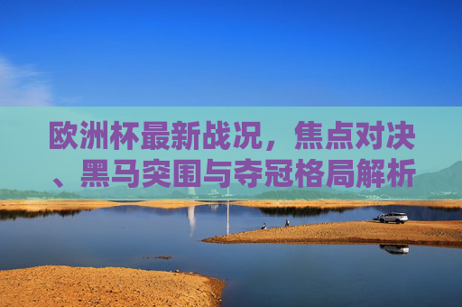 欧洲杯最新战况，焦点对决、黑马突围与夺冠格局解析，欧洲杯最新战况，焦点对决、黑马突围与夺冠格局解析