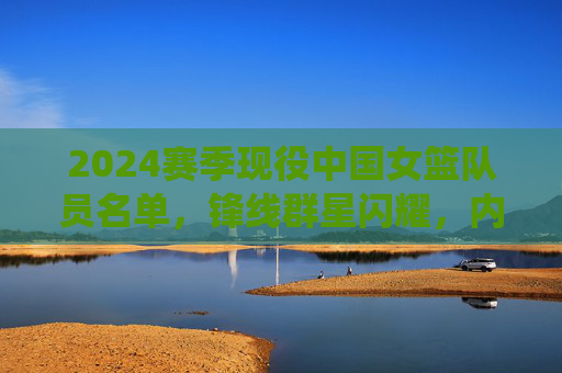 2024赛季现役中国女篮队员名单,锋线群星闪耀,内线实力雄厚,2024赛季中国女篮现役名单,锋线闪耀内线雄厚