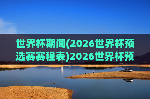 世界杯期间(2026世界杯预选赛赛程表)2026世界杯预选赛赛程表（世界杯期间）
