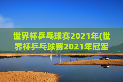 世界杯乒乓球赛2021年(世界杯乒乓球赛2021年冠军)