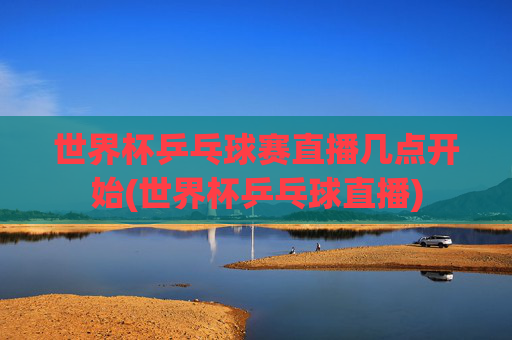 世界杯乒乓球赛直播几点开始(世界杯乒乓球直播)