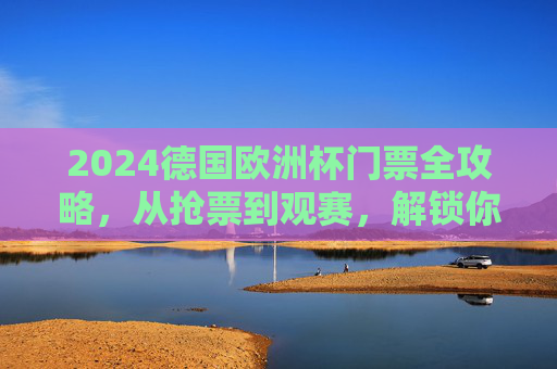 2024德国欧洲杯门票全攻略，从抢票到观赛，解锁你的绿茵场之约，2024德国欧洲杯门票全攻略，从抢票到观赛，解锁绿茵场之约