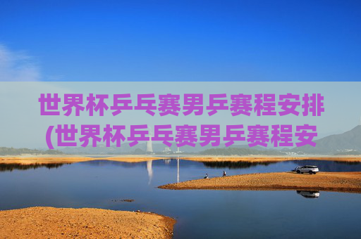 世界杯乒乓赛男乒赛程安排(世界杯乒乓赛男乒赛程安排表)