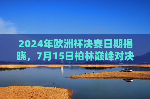 2024年欧洲杯决赛日期揭晓,7月15日柏林巅峰对决,谁将捧杯?