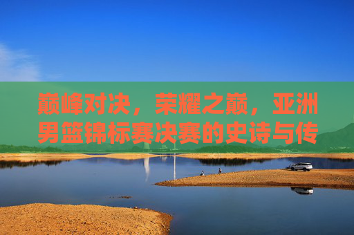 巅峰对决,荣耀之巅,亚洲男篮锦标赛决赛的史诗与传承