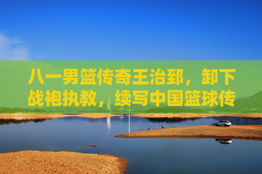 八一男篮传奇王治郅,卸下战袍执教,续写中国篮球传承新篇,八一男篮传奇王治郅卸甲执教 续写中国篮球传承新篇