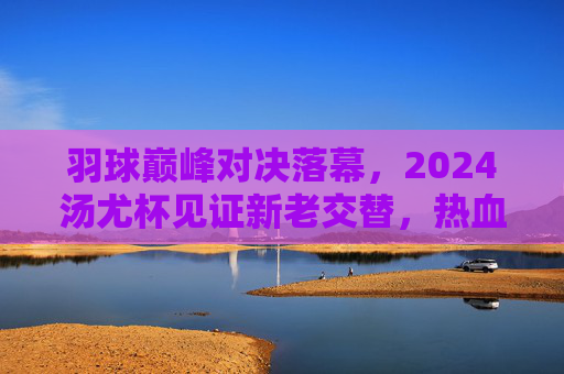 羽球巅峰对决落幕,2024汤尤杯见证新老交替,热血与传承交织,2024汤尤杯落幕,羽球巅峰对决见证新老交替,热血传承交织