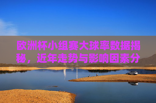 欧洲杯小组赛大球率数据揭秘，近年走势与影响因素分析