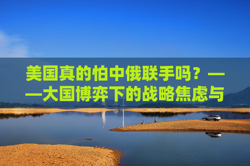 美国真的怕中俄联手吗?——大国博弈下的战略焦虑与现实应对,大国博弈下美国对中俄联手的战略焦虑