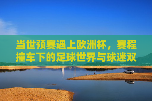 当世预赛遇上欧洲杯，赛程撞车下的足球世界与球迷双面观，世预赛撞车欧洲杯，足球世界与球迷的双面观