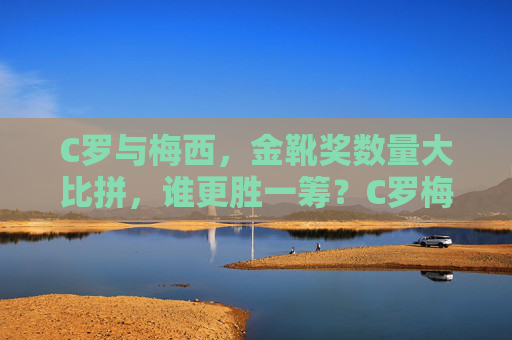 C罗与梅西，金靴奖数量大比拼，谁更胜一筹？C罗梅西金靴奖数量比拼，谁更胜一筹？