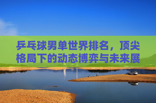 乒乓球男单世界排名,顶尖格局下的动态博弈与未来展望,乒乓球男单顶尖格局,动态博弈与未来展望