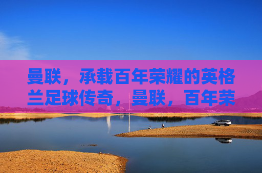 曼联，承载百年荣耀的英格兰足球传奇，曼联，百年荣耀的英格兰足球传奇