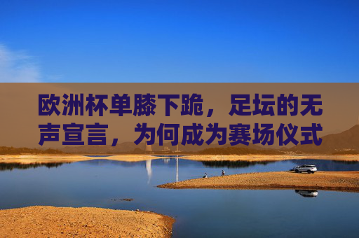欧洲杯单膝下跪,足坛的无声宣言,为何成为赛场仪式?欧洲杯单膝下跪,足坛无声宣言的赛场仪式