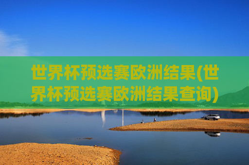 世界杯预选赛欧洲结果(世界杯预选赛欧洲结果查询)世界杯预选赛欧洲结果