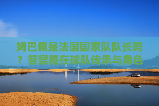 姆巴佩是法国国家队队长吗?答案藏在球队传承与角色分工里,姆巴佩是否为法国队长?球队传承与角色分工里的答案