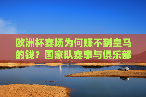 欧洲杯赛场为何赚不到皇马的钱?国家队赛事与俱乐部的盈利逻辑拆解