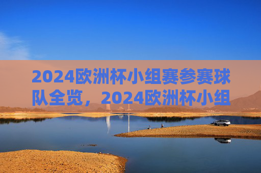 2024欧洲杯小组赛参赛球队全览，2024欧洲杯小组赛参赛球队全览