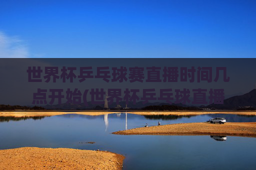世界杯乒乓球赛直播时间几点开始(世界杯乒乓球直播)