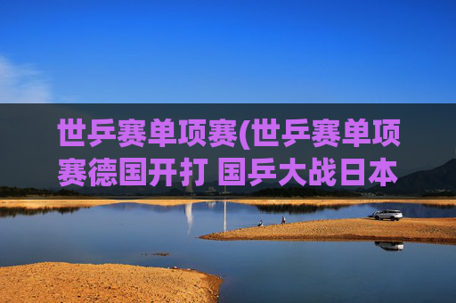 世乒赛单项赛(世乒赛单项赛德国开打 国乒大战日本挑战严峻)
