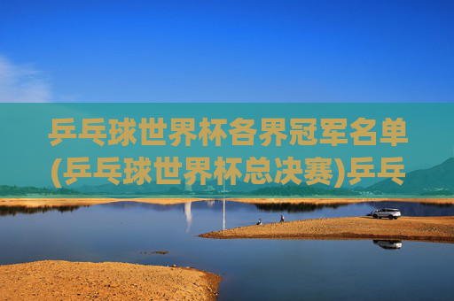 乒乓球世界杯各界冠军名单(乒乓球世界杯总决赛)乒乓球世界杯总决赛冠军名单