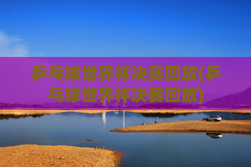 乒乓球世界杯决赛回放(乒乓球世界杯决赛回放)