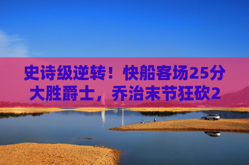 史诗级逆转！快船客场25分大胜爵士，乔治末节狂砍20分引爆全场，乔治末节20分爆发！快船客场25分大胜爵士完成史诗级逆转