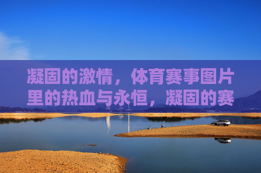 凝固的激情，体育赛事图片里的热血与永恒，凝固的赛场，永恒的激情