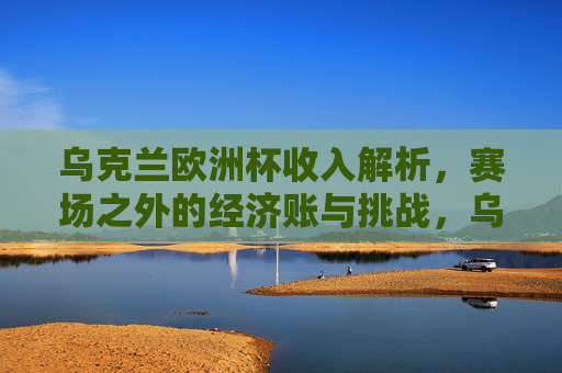 乌克兰欧洲杯收入解析，赛场之外的经济账与挑战，乌克兰欧洲杯，收入解析与赛场外的经济挑战