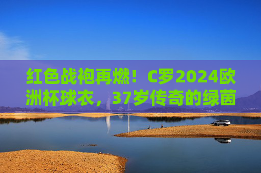 红色战袍再燃!C罗2024欧洲杯球衣,37岁传奇的绿茵图腾,红色战袍再燃!C罗2024欧洲杯球衣,37岁传奇绿茵图腾