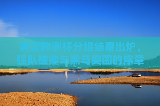 男篮欧洲杯分组结果出炉，强队碰撞与黑马突围的序章，男篮欧洲杯分组出炉，强队碰撞与黑马突围序章