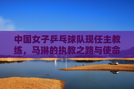 中国女子乒乓球队现任主教练,马琳的执教之路与使命,马琳,中国女乒执教之路与使命