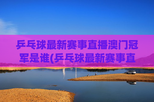 乒乓球最新赛事直播澳门冠军是谁(乒乓球最新赛事直播)