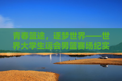 青春篮途,逐梦世界——世界大学生运会男篮赛场纪实,青春逐梦篮途,世界大运会男篮赛场纪实