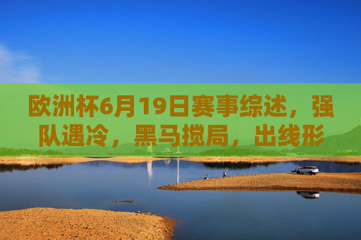 欧洲杯6月19日赛事综述，强队遇冷，黑马搅局，出线形势扑朔迷离，欧洲杯6月19日综述，强队遇冷黑马搅局，出线形势扑朔迷离