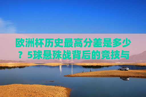 欧洲杯历史最高分差是多少？5球悬殊战背后的竞技与偶然，欧洲杯5球悬殊战，历史最高分差背后的竞技与偶然