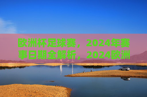 欧洲杯足球赛,2024年赛事日期全解析,2024欧洲杯足球赛赛事日期全解析