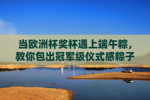 当欧洲杯奖杯遇上端午粽，教你包出冠军级仪式感粽子，欧洲杯奖杯遇上端午粽，包出冠军级仪式感